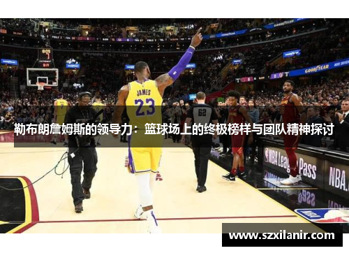 勒布朗詹姆斯的领导力:篮球场上的终极榜样与团队精神探讨