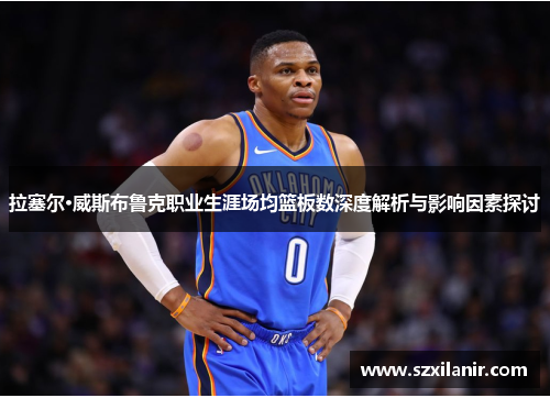 拉塞尔·威斯布鲁克职业生涯场均篮板数深度解析与影响因素探讨