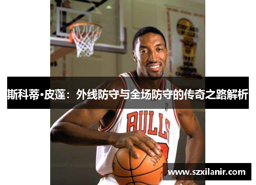 斯科蒂·皮蓬:外线防守与全场防守的传奇之路解析
