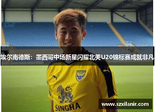 埃尔南德斯:墨西哥中场新星闪耀北美U20锦标赛成就非凡