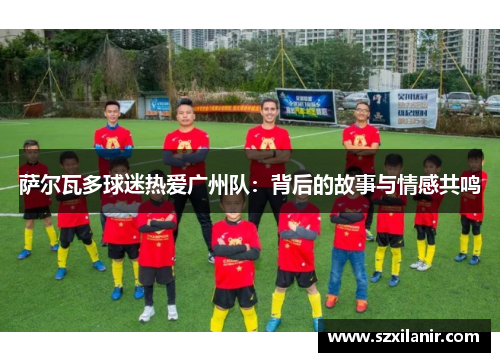 萨尔瓦多球迷热爱广州队：背后的故事与情感共鸣