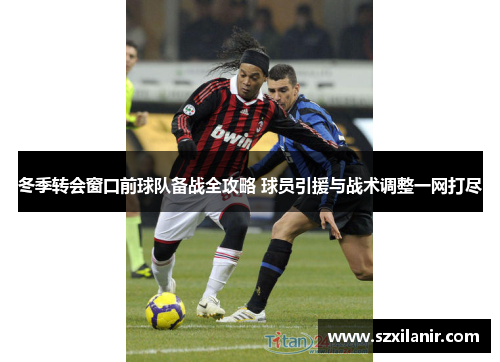 冬季转会窗口前球队备战全攻略 球员引援与战术调整一网打尽