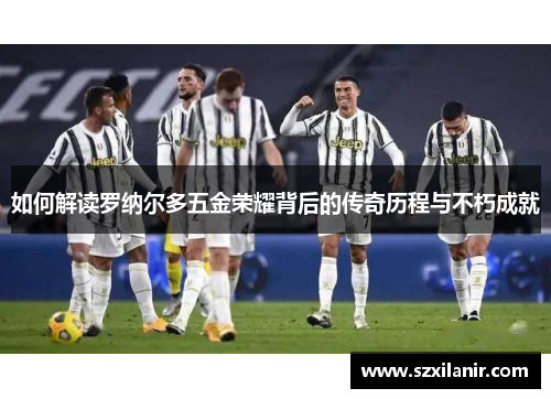 如何解读罗纳尔多五金荣耀背后的传奇历程与不朽成就