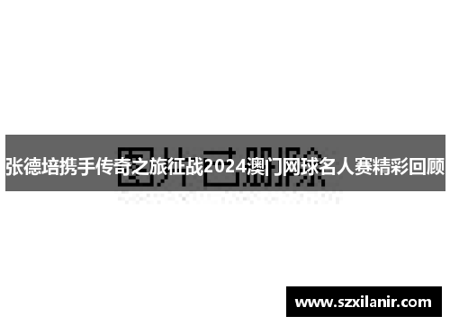 张德培携手传奇之旅征战2024澳门网球名人赛精彩回顾