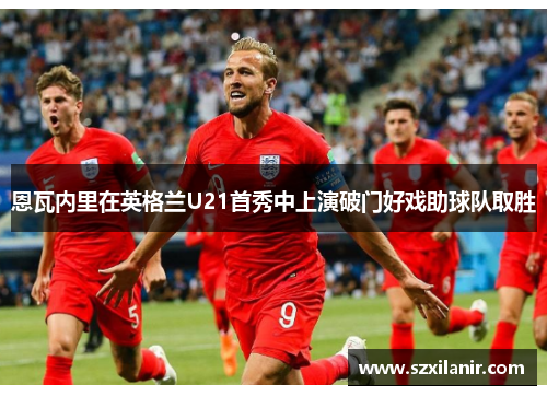 恩瓦内里在英格兰U21首秀中上演破门好戏助球队取胜 恩瓦内里在英格兰U21首秀中上演破门好戏助球队取胜