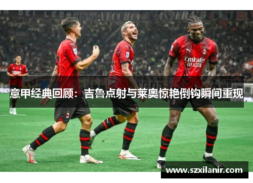 意甲经典回顾：吉鲁点射与莱奥惊艳倒钩瞬间重现
