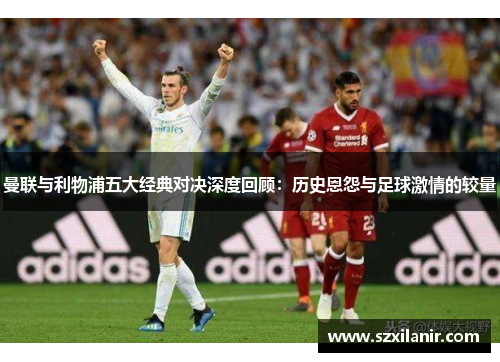 曼联与利物浦五大经典对决深度回顾：历史恩怨与足球激情的较量