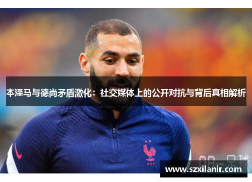 本泽马与德尚矛盾激化：社交媒体上的公开对抗与背后真相解析