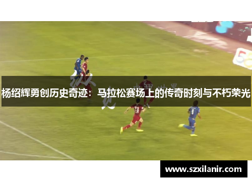 杨绍辉勇创历史奇迹:马拉松赛场上的传奇时刻与不朽荣光 杨绍辉勇创历史奇迹:马拉松赛场上的传奇时刻与不朽荣光